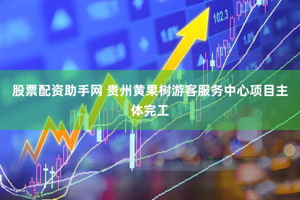 股票配资助手网 贵州黄果树游客服务中心项目主体完工