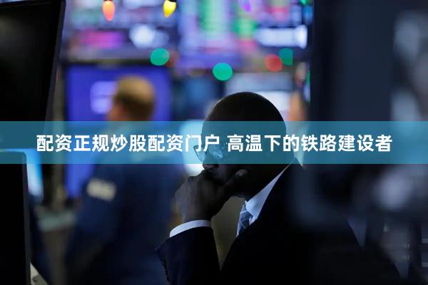 配资正规炒股配资门户 高温下的铁路建设者