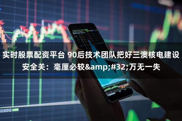 实时股票配资平台 90后技术团队把好三澳核电建设安全关：毫厘必较&#32;万无一失