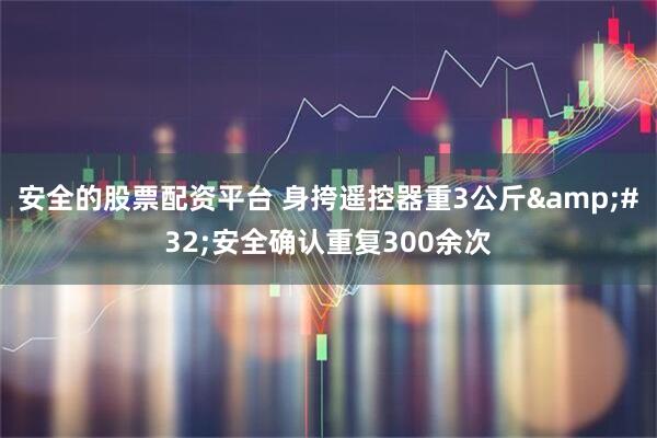 安全的股票配资平台 身挎遥控器重3公斤&#32;安全确认重复300余次