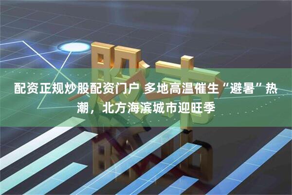 配资正规炒股配资门户 多地高温催生“避暑”热潮，北方海滨城市迎旺季