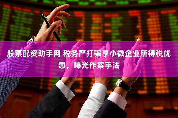 股票配资助手网 税务严打骗享小微企业所得税优惠，曝光作案手法