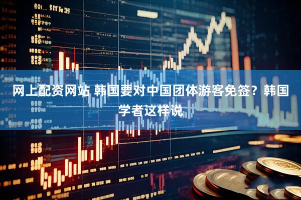 网上配资网站 韩国要对中国团体游客免签？韩国学者这样说