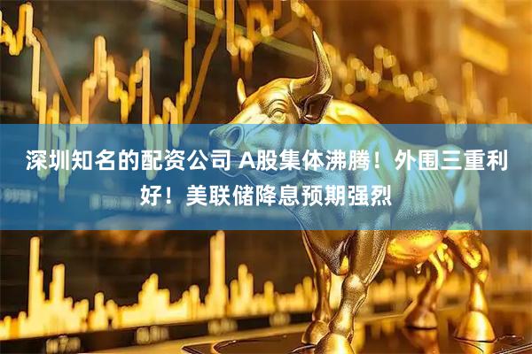 深圳知名的配资公司 A股集体沸腾！外围三重利好！美联储降息预期强烈