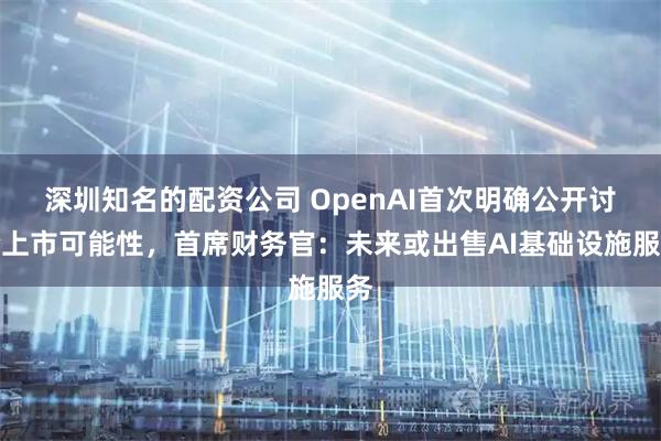 深圳知名的配资公司 OpenAI首次明确公开讨论上市可能性，首席财务官：未来或出售AI基础设施服务