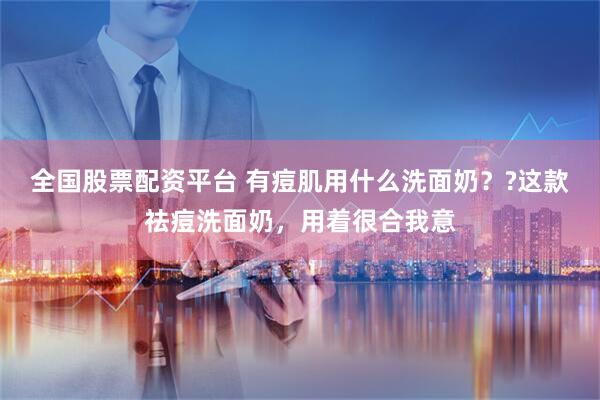 全国股票配资平台 有痘肌用什么洗面奶？?这款祛痘洗面奶，用着很合我意