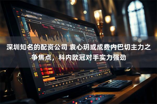 深圳知名的配资公司 袁心玥或成费内巴切主力之争焦点,科内欧冠对手实力强劲