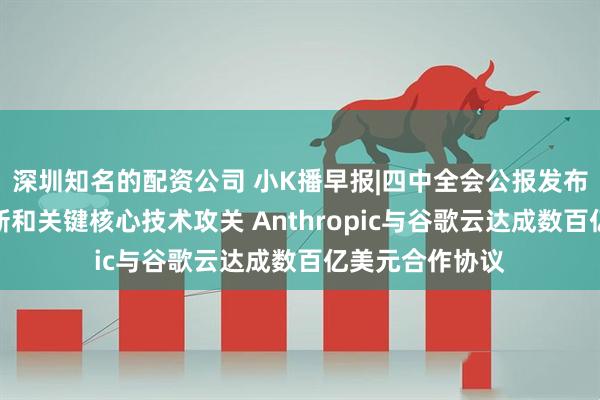 深圳知名的配资公司 小K播早报|四中全会公报发布:加强原始创新和关键核心技术攻关 Anthropic与谷歌云达成数百亿美元合作协议