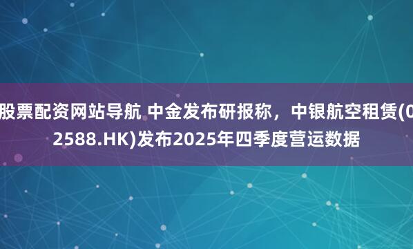 股票配资网站导航 中金发布研报称，中银航空租赁(02588.HK)发布2025年四季度营运数据