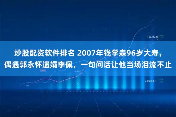 炒股配资软件排名 2007年钱学森96岁大寿，偶遇郭永怀遗孀李佩，一句问话让他当场泪流不止