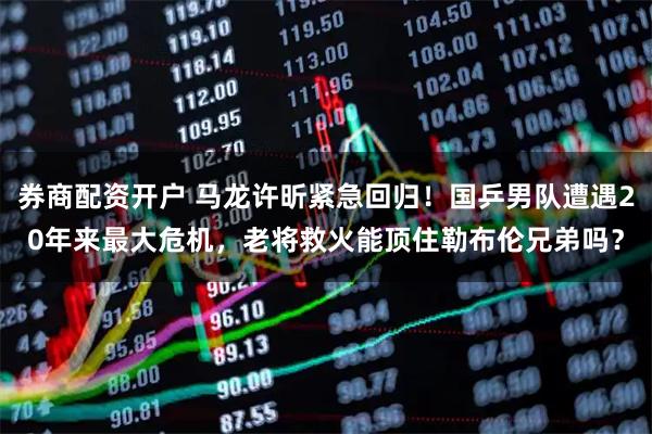 券商配资开户 马龙许昕紧急回归！国乒男队遭遇20年来最大危机，老将救火能顶住勒布伦兄弟吗？