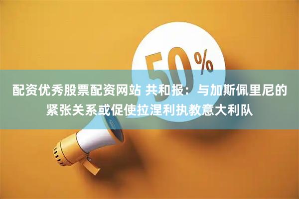 配资优秀股票配资网站 共和报：与加斯佩里尼的紧张关系或促使拉涅利执教意大利队