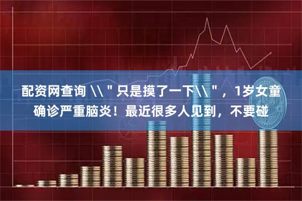 配资网查询 \＂只是摸了一下\＂，1岁女童确诊严重脑炎！最近很多人见到，不要碰