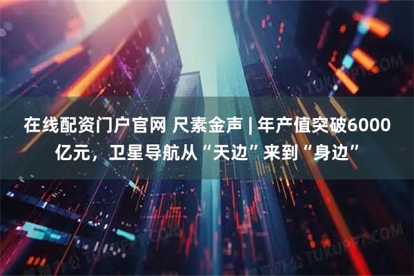 在线配资门户官网 尺素金声 | 年产值突破6000亿元，卫星导航从“天边”来到“身边”