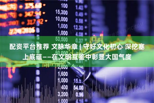 配资平台推荐 文脉华章 | 守好文化初心 深挖塞上底蕴——在文明互鉴中彰显大国气度
