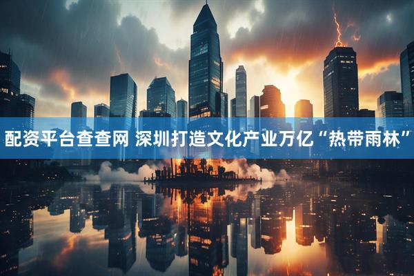 配资平台查查网 深圳打造文化产业万亿“热带雨林”