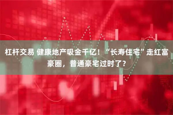 杠杆交易 健康地产吸金千亿！“长寿住宅”走红富豪圈，普通豪宅过时了？
