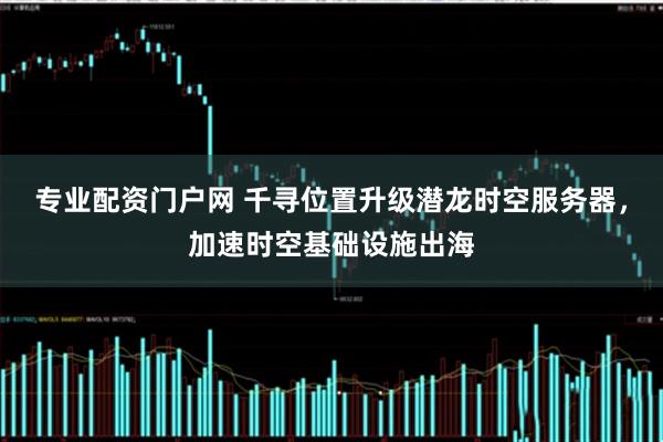 专业配资门户网 千寻位置升级潜龙时空服务器，加速时空基础设施出海
