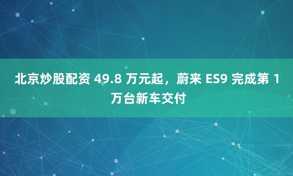 北京炒股配资 49.8 万元起，蔚来 ES9 完成第 1 万台新车交付