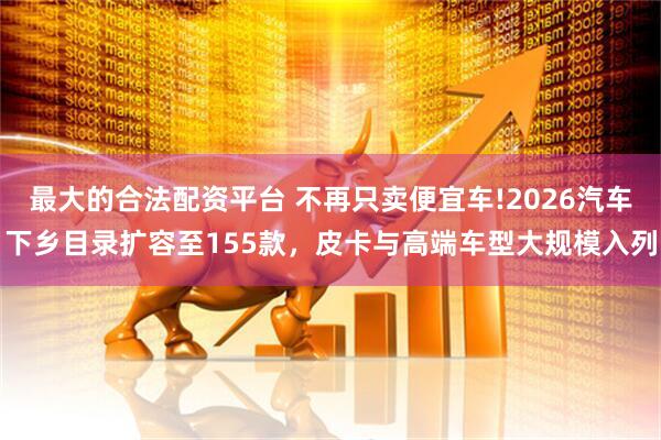 最大的合法配资平台 不再只卖便宜车!2026汽车下乡目录扩容至155款，皮卡与高端车型大规模入列