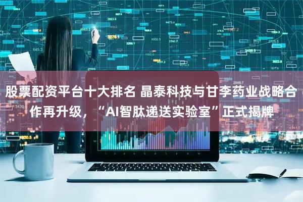 股票配资平台十大排名 晶泰科技与甘李药业战略合作再升级,“AI智肽递送实验室”正式揭牌
