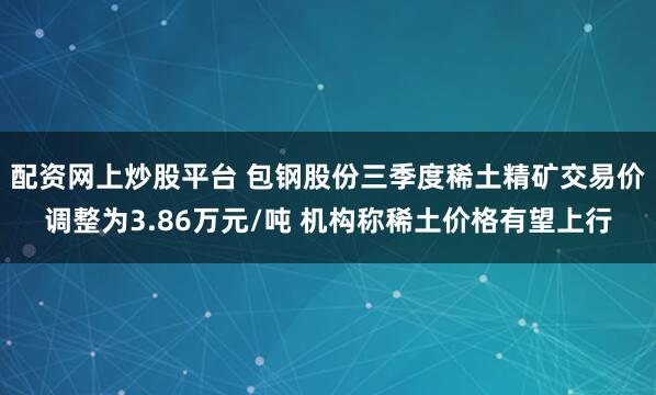 配资网上炒股平台 包钢股份三季度稀土精矿交易价调整为3.86万元/吨 机构称稀土价格有望上行